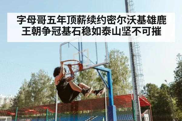 字母哥五年顶薪续约密尔沃基雄鹿王朝争冠基石稳如泰山坚不可摧